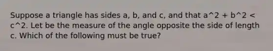 Suppose a triangle has sides a, b, and c, and that a^2 + b^2 < c^2. Let be the measure of the angle opposite the side of length c. Which of the following must be true?