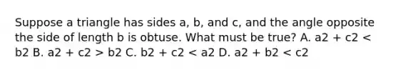 Suppose a triangle has sides a, b, and c, and the angle opposite the side of length b is obtuse. What must be true? A. a2 + c2 b2 C. b2 + c2 < a2 D. a2 + b2 < c2