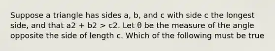 Suppose a triangle has sides a, b, and c with side c the longest side, and that a2 + b2 > c2. Let θ be the measure of the angle opposite the side of length c. Which of the following must be true