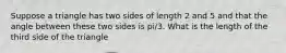 Suppose a triangle has two sides of length 2 and 5 and that the angle between these two sides is pi/3. What is the length of the third side of the triangle