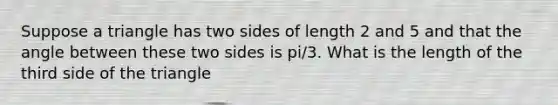 Suppose a triangle has two sides of length 2 and 5 and that the angle between these two sides is pi/3. What is the length of the third side of the triangle