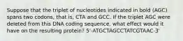 Suppose that the triplet of nucleotides indicated in bold (AGC) spans two codons, that is, CTA and GCC. If the triplet AGC were deleted from this DNA coding sequence, what effect would it have on the resulting protein? 5'-ATGCTAGCCTATCGTAAC-3'