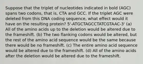 Suppose that the triplet of nucleotides indicated in bold (AGC) spans two codons, that is, CTA and GCC. If the triplet AGC were deleted from this DNA coding sequence, what effect would it have on the resulting protein? 5'-ATGCTAGCCTATCGTAAC-3' (a) All of the amino acids up to the deletion would be altered due to the frameshift. (b) The two flanking codons would be altered, but the rest of the amino acid sequence would be the same because there would be no frameshift. (c) The entire amino acid sequence would be altered due to the frameshift. (d) All of the amino acids after the deletion would be altered due to the frameshift.