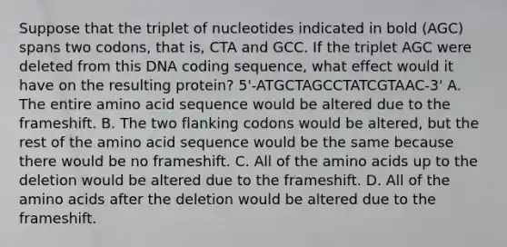 Suppose that the triplet of nucleotides indicated in bold (AGC) spans two codons, that is, CTA and GCC. If the triplet AGC were deleted from this DNA coding sequence, what effect would it have on the resulting protein? 5'-ATGCTAGCCTATCGTAAC-3' A. The entire amino acid sequence would be altered due to the frameshift. B. The two flanking codons would be altered, but the rest of the amino acid sequence would be the same because there would be no frameshift. C. All of the amino acids up to the deletion would be altered due to the frameshift. D. All of the amino acids after the deletion would be altered due to the frameshift.