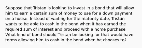 Suppose that Tristan is looking to invest in a bond that will allow him to earn a certain sum of money to use for a down payment on a house. Instead of waiting for the maturity date, Tristan wants to be able to cash in the bond when it has earned the required sum of interest and proceed with a home purchase. What kind of bond should Tristan be looking for that would have terms allowing him to cash in the bond when he chooses to?