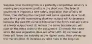 Suppose your trucking firm in a perfectly competitive industry is making zero economic profits in the short run. The federal government imposes a new safety regulation that affects all firms, thus shifting the marginal cost curve upward. As a result, your firm's profit maximizing short-run output will A) decrease because the new MC curve will intersect the firm's demand curve at a lower output level. B) remain the same because you will pass on the extra costs to the consumers. C) remain the same since the new regulation does not affect ATC. D) increase as firms will leave the industry at the higher costs, thus driving up the market price. E) increase as price rises in the long run.