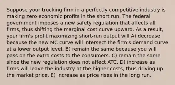 Suppose your trucking firm in a perfectly competitive industry is making zero economic profits in the short run. The federal government imposes a new safety regulation that affects all firms, thus shifting the marginal cost curve upward. As a result, your firm's profit maximizing short-run output will A) decrease because the new MC curve will intersect the firm's demand curve at a lower output level. B) remain the same because you will pass on the extra costs to the consumers. C) remain the same since the new regulation does not affect ATC. D) increase as firms will leave the industry at the higher costs, thus driving up the market price. E) increase as price rises in the long run.