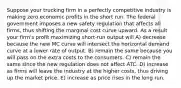 Suppose your trucking firm in a perfectly competitive industry is making zero economic profits in the short run. The federal government imposes a new safety regulation that affects all firms, thus shifting the marginal cost curve upward. As a result your firm's profit maximizing short-run output will A) decrease because the new MC curve will intersect the horizontal demand curve at a lower rate of output. B) remain the same because you will pass on the extra costs to the consumers. C) remain the same since the new regulation does not affect ATC. D) increase as firms will leave the industry at the higher costs, thus driving up the market price. E) increase as price rises in the long run.