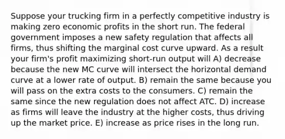 Suppose your trucking firm in a perfectly competitive industry is making zero economic profits in the short run. The federal government imposes a new safety regulation that affects all firms, thus shifting the marginal cost curve upward. As a result your firm's profit maximizing short-run output will A) decrease because the new MC curve will intersect the horizontal demand curve at a lower rate of output. B) remain the same because you will pass on the extra costs to the consumers. C) remain the same since the new regulation does not affect ATC. D) increase as firms will leave the industry at the higher costs, thus driving up the market price. E) increase as price rises in the long run.