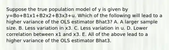 Suppose the true population model of y is given by y=Bo+B1x1+B2x2+B3x3+u. Which of the following will lead to a higher variance of the OLS estimator Bhat3? A. A larger sample size. B. Less variation in x3. C. Less variation in u. D. Lower correlation between x1 and x3. E. All of the above lead to a higher variance of the OLS estimator Bhat3.