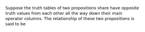 Suppose the truth tables of two propositions share have opposite truth values from each other all the way down their main operator columns. The relationship of these two propositions is said to be