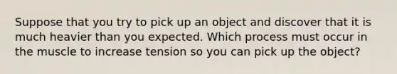 Suppose that you try to pick up an object and discover that it is much heavier than you expected. Which process must occur in the muscle to increase tension so you can pick up the object?