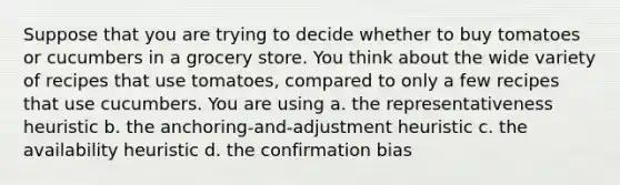 Suppose that you are trying to decide whether to buy tomatoes or cucumbers in a grocery store. You think about the wide variety of recipes that use tomatoes, compared to only a few recipes that use cucumbers. You are using a. the representativeness heuristic b. the anchoring-and-adjustment heuristic c. the availability heuristic d. the confirmation bias