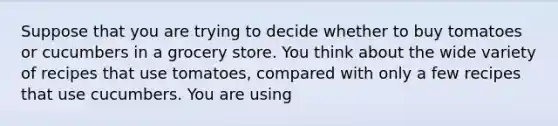 Suppose that you are trying to decide whether to buy tomatoes or cucumbers in a grocery store. You think about the wide variety of recipes that use tomatoes, compared with only a few recipes that use cucumbers. You are using