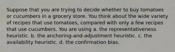 Suppose that you are trying to decide whether to buy tomatoes or cucumbers in a grocery store. You think about the wide variety of recipes that use tomatoes, compared with only a few recipes that use cucumbers. You are using a. the representativeness heuristic. b. the anchoring-and-adjustment heuristic. c. the availability heuristic. d. the confirmation bias.