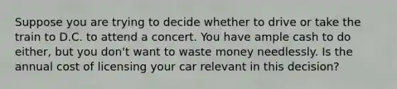 Suppose you are trying to decide whether to drive or take the train to D.C. to attend a concert. You have ample cash to do either, but you don't want to waste money needlessly. Is the annual cost of licensing your car relevant in this decision?