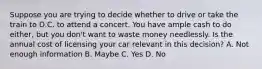 Suppose you are trying to decide whether to drive or take the train to D.C. to attend a concert. You have ample cash to do either, but you don't want to waste money needlessly. Is the annual cost of licensing your car relevant in this decision? A. Not enough information B. Maybe C. Yes D. No