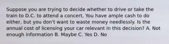 Suppose you are trying to decide whether to drive or take the train to D.C. to attend a concert. You have ample cash to do either, but you don't want to waste money needlessly. Is the annual cost of licensing your car relevant in this decision? A. Not enough information B. Maybe C. Yes D. No