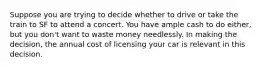 Suppose you are trying to decide whether to drive or take the train to SF to attend a concert. You have ample cash to do either, but you don't want to waste money needlessly. In making the decision, the annual cost of licensing your car is relevant in this decision.