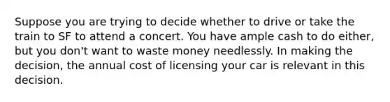 Suppose you are trying to decide whether to drive or take the train to SF to attend a concert. You have ample cash to do either, but you don't want to waste money needlessly. In making the decision, the annual cost of licensing your car is relevant in this decision.