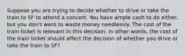 Suppose you are trying to decide whether to drive or take the train to SF to attend a concert. You have ample cash to do either, but you don't want to waste money needlessly. The cost of the train ticket is relevant in this decision. In other words, the cost of the train ticket should affect the decision of whether you drive or take the train to SF?