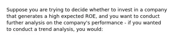 Suppose you are trying to decide whether to invest in a company that generates a high expected ROE, and you want to conduct further analysis on the company's performance - if you wanted to conduct a trend analysis, you would: