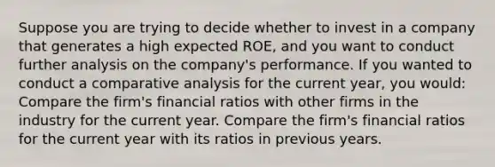 Suppose you are trying to decide whether to invest in a company that generates a high expected ROE, and you want to conduct further analysis on the company's performance. If you wanted to conduct a comparative analysis for the current year, you would: Compare the firm's financial ratios with other firms in the industry for the current year. Compare the firm's financial ratios for the current year with its ratios in previous years.