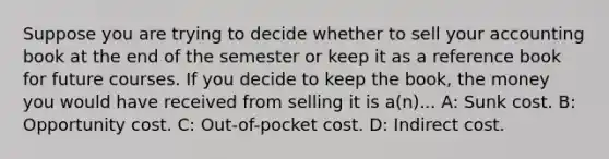 Suppose you are trying to decide whether to sell your accounting book at the end of the semester or keep it as a reference book for future courses. If you decide to keep the book, the money you would have received from selling it is a(n)... A: Sunk cost. B: Opportunity cost. C: Out-of-pocket cost. D: Indirect cost.