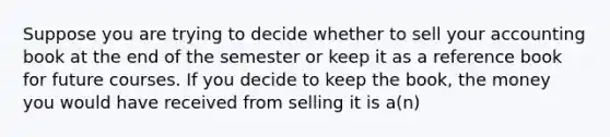 Suppose you are trying to decide whether to sell your accounting book at the end of the semester or keep it as a reference book for future courses. If you decide to keep the book, the money you would have received from selling it is a(n)