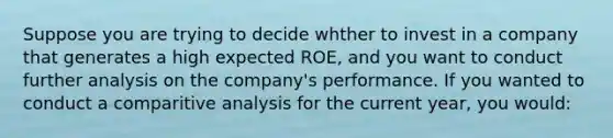 Suppose you are trying to decide whther to invest in a company that generates a high expected ROE, and you want to conduct further analysis on the company's performance. If you wanted to conduct a comparitive analysis for the current year, you would: