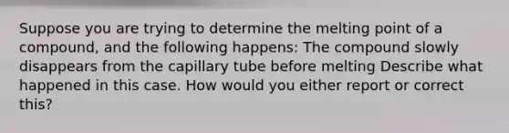 Suppose you are trying to determine the melting point of a compound, and the following happens: The compound slowly disappears from the capillary tube before melting Describe what happened in this case. How would you either report or correct this?