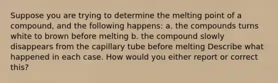 Suppose you are trying to determine the melting point of a compound, and the following happens: a. the compounds turns white to brown before melting b. the compound slowly disappears from the capillary tube before melting Describe what happened in each case. How would you either report or correct this?