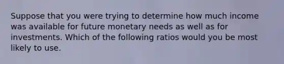 Suppose that you were trying to determine how much income was available for future monetary needs as well as for investments. Which of the following ratios would you be most likely to use.