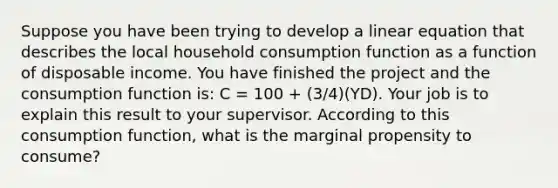 Suppose you have been trying to develop a linear equation that describes the local household consumption function as a function of disposable income. You have finished the project and the consumption function is: C = 100 + (3/4)(YD). Your job is to explain this result to your supervisor. According to this consumption function, what is the marginal propensity to consume?