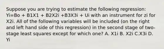 Suppose you are trying to estimate the following regression: Yi=Bo + B1X1 + B2X2i +B3X3i + Ui with an instrument for zi for X2i. All of the following variables will be included (on the right and left hand side of this regression) in the second stage of two-stage least squares except for which one? A. X1i B. X2i C.X3i D. Yi