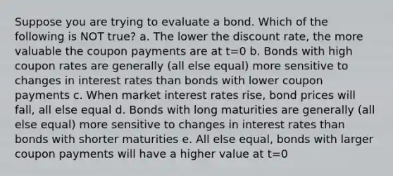 Suppose you are trying to evaluate a bond. Which of the following is NOT true? a. The lower the discount rate, the more valuable the coupon payments are at t=0 b. Bonds with high coupon rates are generally (all else equal) more sensitive to changes in interest rates than bonds with lower coupon payments c. When market interest rates rise, bond prices will fall, all else equal d. Bonds with long maturities are generally (all else equal) more sensitive to changes in interest rates than bonds with shorter maturities e. All else equal, bonds with larger coupon payments will have a higher value at t=0