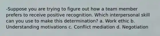 -Suppose you are trying to figure out how a team member prefers to receive positive recognition. Which interpersonal skill can you use to make this determination? a. Work ethic b. Understanding motivations c. Conflict mediation d. Negotiation