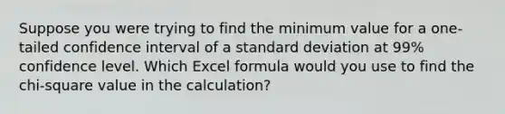 Suppose you were trying to find the minimum value for a one-tailed confidence interval of a standard deviation at 99% confidence level. Which Excel formula would you use to find the chi-square value in the calculation?