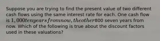 Suppose you are trying to find the present value of two different cash flows using the same interest rate for each. One cash flow is 1,000 ten years from now, the other800 seven years from now. Which of the following is true about the discount factors used in these valuations?