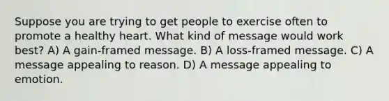 Suppose you are trying to get people to exercise often to promote a healthy heart. What kind of message would work best? A) A gain-framed message. B) A loss-framed message. C) A message appealing to reason. D) A message appealing to emotion.