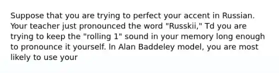 Suppose that you are trying to perfect your accent in Russian. Your teacher just pronounced the word "Russkii," Td you are trying to keep the "rolling 1" sound in your memory long enough to pronounce it yourself. ln Alan Baddeley model, you are most likely to use your