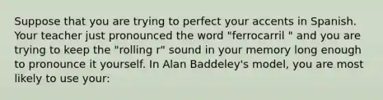 Suppose that you are trying to perfect your accents in Spanish. Your teacher just pronounced the word "ferrocarril " and you are trying to keep the "rolling r" sound in your memory long enough to pronounce it yourself. In Alan Baddeley's model, you are most likely to use your: