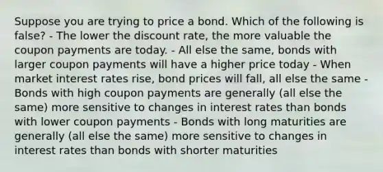 Suppose you are trying to price a bond. Which of the following is false? - The lower the discount rate, the more valuable the coupon payments are today. - All else the same, bonds with larger coupon payments will have a higher price today - When market interest rates rise, bond prices will fall, all else the same - Bonds with high coupon payments are generally (all else the same) more sensitive to changes in interest rates than bonds with lower coupon payments - Bonds with long maturities are generally (all else the same) more sensitive to changes in interest rates than bonds with shorter maturities