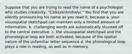 Suppose that you are trying to read the name of a psychologist who studies creativity, "Csikszentmihalyi." You find that you are silently pronouncing his name as you read it, because a. your visuospatial sketchpad can maintain only a limited amount of information. b. challenging words are automatically shunted off to the central executive. c. the visuospatial sketchpad and the phonological loop are both activated, because of the spatial nature of the unfamiliar letter sequence d. the phonological loop plays a role in reading, as well as in memory.