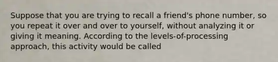 Suppose that you are trying to recall a friend's phone number, so you repeat it over and over to yourself, without analyzing it or giving it meaning. According to the levels-of-processing approach, this activity would be called