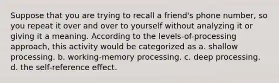 Suppose that you are trying to recall a friend's phone number, so you repeat it over and over to yourself without analyzing it or giving it a meaning. According to the levels-of-processing approach, this activity would be categorized as a. shallow processing. b. working-memory processing. c. deep processing. d. the self-reference effect.