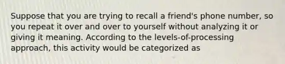 Suppose that you are trying to recall a friend's phone number, so you repeat it over and over to yourself without analyzing it or giving it meaning. According to the levels-of-processing approach, this activity would be categorized as