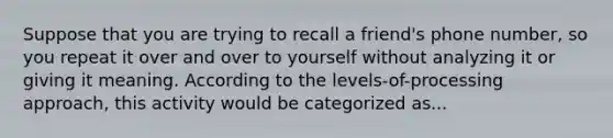 Suppose that you are trying to recall a friend's phone number, so you repeat it over and over to yourself without analyzing it or giving it meaning. According to the levels-of-processing approach, this activity would be categorized as...