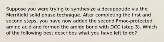 Suppose you were trying to synthesize a decapeptide via the Merrifield solid phase technique. After completing the first and second steps, you have now added the second Fmoc-protected amino acid and formed the amide bond with DCC (step 3). Which of the following best describes what you have left to do?