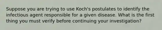 Suppose you are trying to use Koch's postulates to identify the infectious agent responsible for a given disease. What is the first thing you must verify before continuing your investigation?